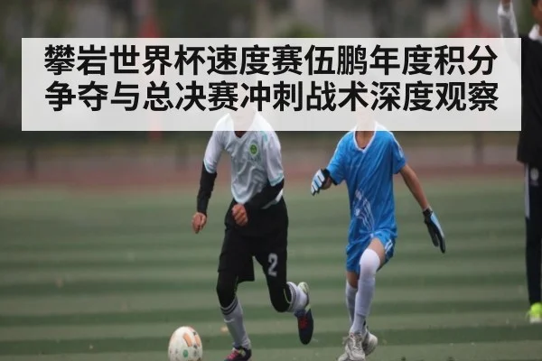 攀岩世界杯速度赛伍鹏年度积分争夺与总决赛冲刺战术深度观察