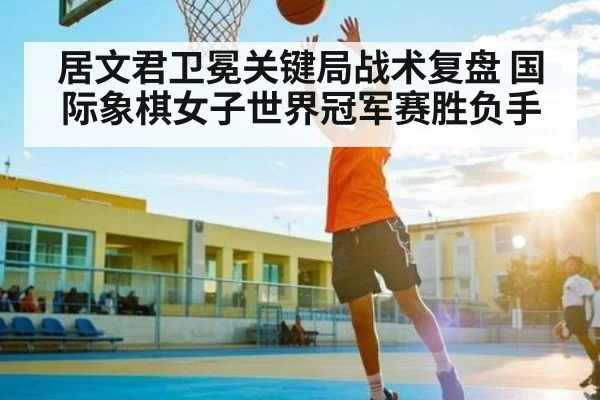 居文君卫冕关键局战术复盘 国际象棋女子世界冠军赛胜负手