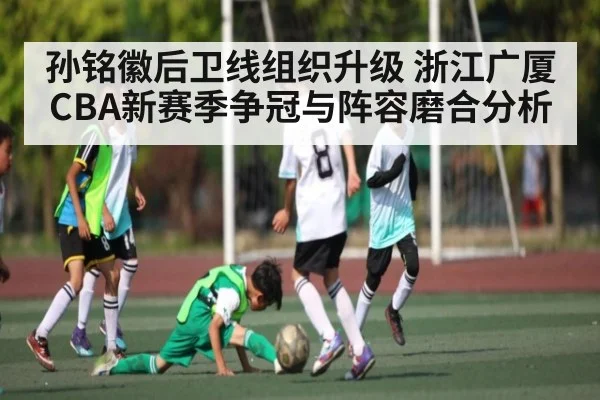 孙铭徽后卫线组织升级 浙江广厦CBA新赛季争冠与阵容磨合分析