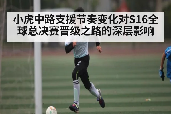 小虎中路支援节奏变化对S16全球总决赛晋级之路的深层影响